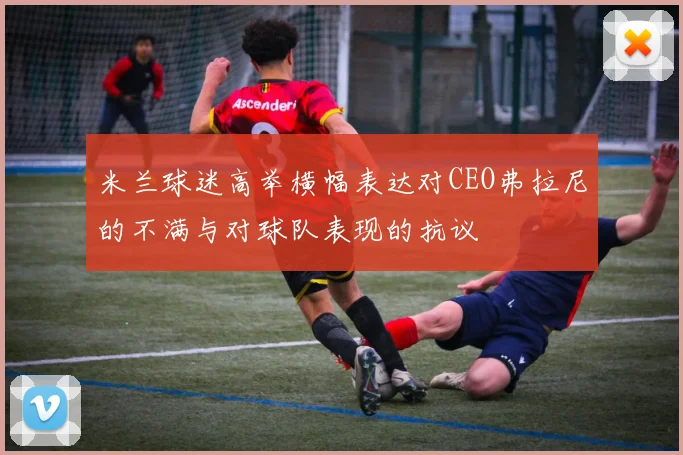 米兰球迷高举横幅表达对CEO弗拉尼的不满与对球队表现的抗议