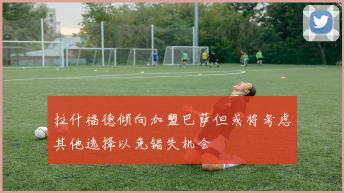 拉什福德倾向加盟巴萨但或将考虑其他选择以免错失机会