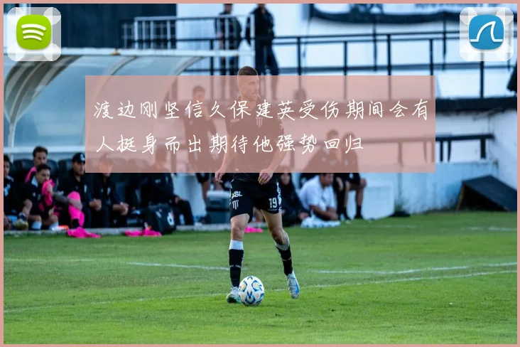 渡边刚坚信久保建英受伤期间会有人挺身而出期待他强势回归