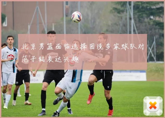 北京男篮面临选择困境多家球队对范子铭表达兴趣