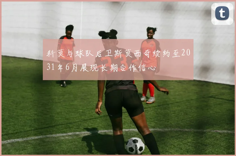 科莫与球队后卫斯莫西奇续约至2031年6月展现长期合作信心