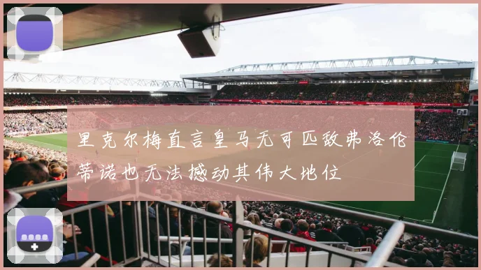 里克尔梅直言皇马无可匹敌弗洛伦蒂诺也无法撼动其伟大地位