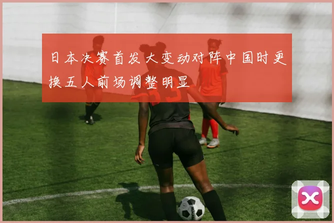 日本决赛首发大变动对阵中国时更换五人前场调整明显