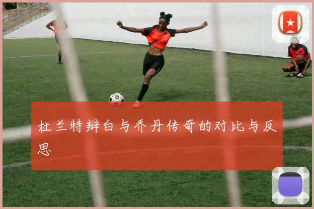 杜兰特辩白与乔丹传奇的对比与反思