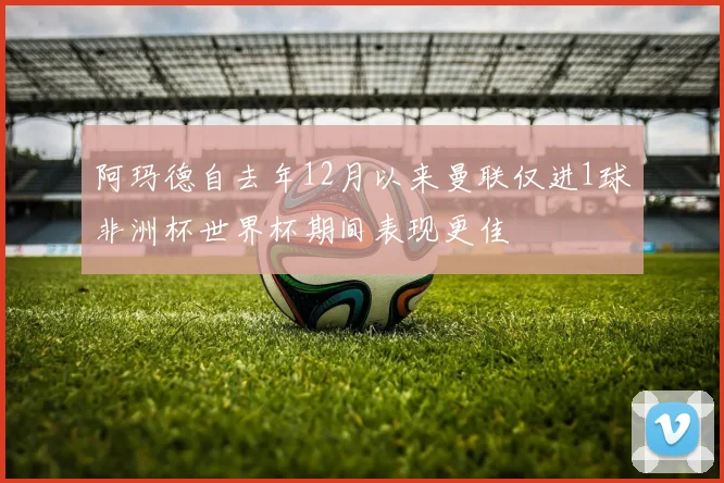 阿玛德自去年12月以来曼联仅进1球非洲杯世界杯期间表现更佳