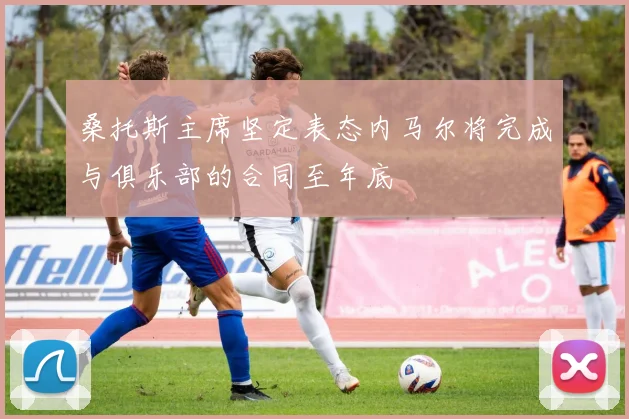 桑托斯主席坚定表态内马尔将完成与俱乐部的合同至年底