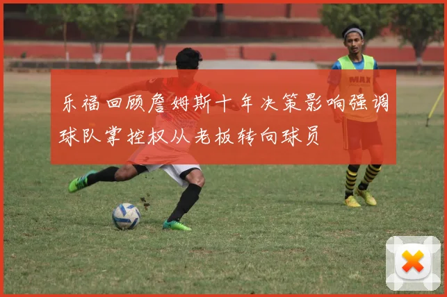 乐福回顾詹姆斯十年决策影响强调球队掌控权从老板转向球员