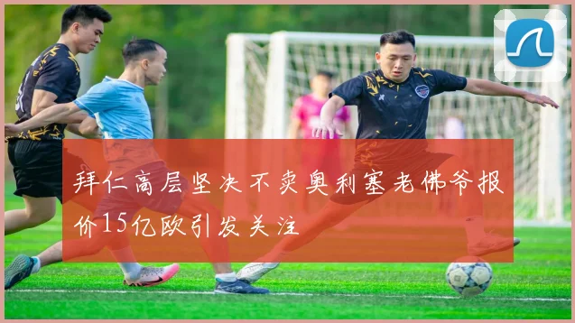 拜仁高层坚决不卖奥利塞老佛爷报价15亿欧引发关注