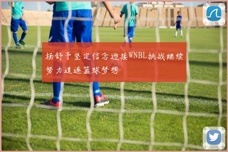 杨舒予坚定信念迎接WNBL挑战继续努力追逐篮球梦想