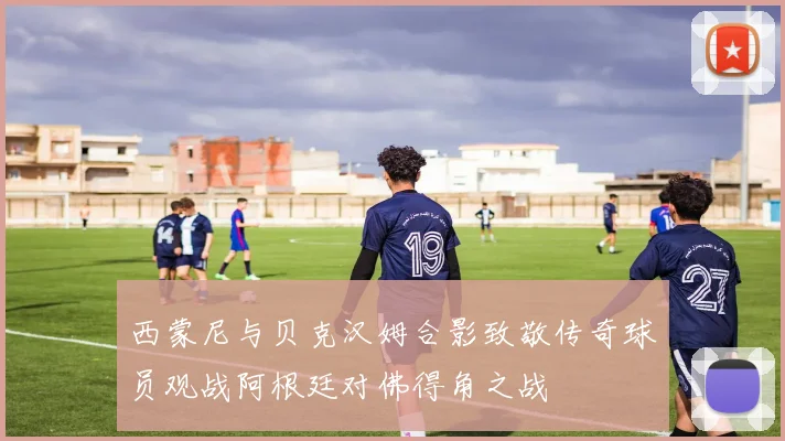 西蒙尼与贝克汉姆合影致敬传奇球员观战阿根廷对佛得角之战