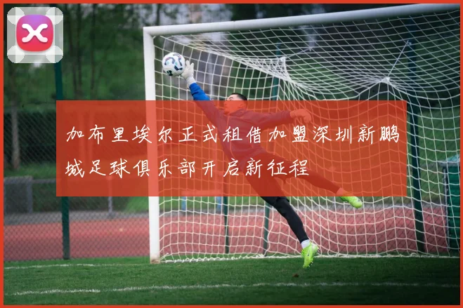 加布里埃尔正式租借加盟深圳新鹏城足球俱乐部开启新征程