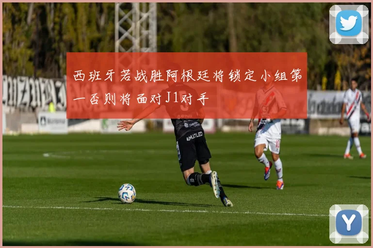 西班牙若战胜阿根廷将锁定小组第一否则将面对J1对手